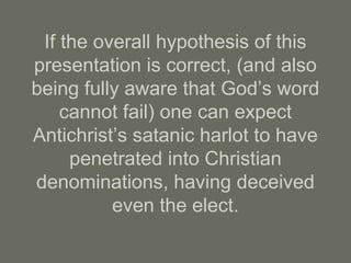 If the overall hypothesis of this
presentation is correct, (and also
being fully aware that God’s word
cannot fail) one can expect
Antichrist’s satanic harlot to have
penetrated into Christian
denominations, having deceived
even the elect.
 