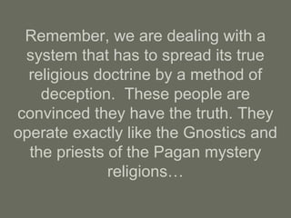 Remember, we are dealing with a
system that has to spread its true
religious doctrine by a method of
deception. These people are
convinced they have the truth. They
operate exactly like the Gnostics and
the priests of the Pagan mystery
religions…
 
