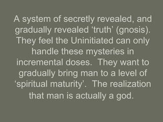 A system of secretly revealed, and
gradually revealed ‘truth’ (gnosis).
They feel the Uninitiated can only
handle these mysteries in
incremental doses. They want to
gradually bring man to a level of
‘spiritual maturity’. The realization
that man is actually a god.
 