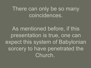 There can only be so many
coincidences.
As mentioned before, if this
presentation is true, one can
expect this system of Babylonian
sorcery to have penetrated the
Church.
 
