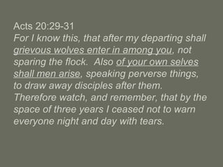 Acts 20:29-31
For I know this, that after my departing shall
grievous wolves enter in among you, not
sparing the flock. Also of your own selves
shall men arise, speaking perverse things,
to draw away disciples after them.
Therefore watch, and remember, that by the
space of three years I ceased not to warn
everyone night and day with tears.
 