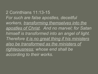 2 Corinthians 11:13-15
For such are false apostles, deceitful
workers, transforming themselves into the
apostles of Christ. And no marvel; for Satan
himself is transformed into an angel of light.
Therefore it is no great thing if his ministers
also be transformed as the ministers of
righteousness; whose end shall be
according to their works.
 
