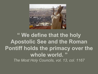 “ We define that the holy
Apostolic See and the Roman
Pontiff holds the primacy over the
whole world. ”
The Most Holy Councils, vol. 13, col. 1167
 