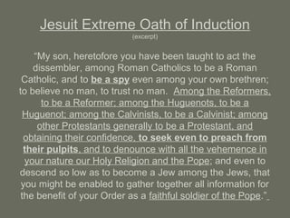 Jesuit Extreme Oath of Induction
(excerpt)
“My son, heretofore you have been taught to act the
dissembler, among Roman Catholics to be a Roman
Catholic, and to be a spy even among your own brethren;
to believe no man, to trust no man. Among the Reformers,
to be a Reformer; among the Huguenots, to be a
Huguenot; among the Calvinists, to be a Calvinist; among
other Protestants generally to be a Protestant, and
obtaining their confidence, to seek even to preach from
their pulpits, and to denounce with all the vehemence in
your nature our Holy Religion and the Pope; and even to
descend so low as to become a Jew among the Jews, that
you might be enabled to gather together all information for
the benefit of your Order as a faithful soldier of the Pope.”
 