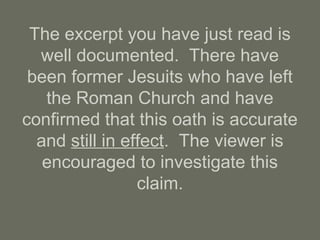 The excerpt you have just read is
well documented. There have
been former Jesuits who have left
the Roman Church and have
confirmed that this oath is accurate
and still in effect. The viewer is
encouraged to investigate this
claim.
 