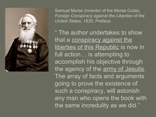 Samuel Morse (inventor of the Morse Code),
Foreign Conspiracy against the Liberties of the
United States, 1835, Preface.
“ The author undertakes to show
that a conspiracy against the
liberties of this Republic is now in
full action… is attempting to
accomplish his objective through
the agency of the army of Jesuits.
The array of facts and arguments
going to prove the existence of
such a conspiracy, will astonish
any man who opens the book with
the same incredulity as we did.”
 