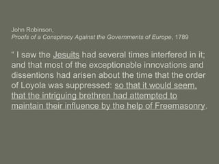 John Robinson,
Proofs of a Conspiracy Against the Governments of Europe, 1789
“ I saw the Jesuits had several times interfered in it;
and that most of the exceptionable innovations and
dissentions had arisen about the time that the order
of Loyola was suppressed: so that it would seem,
that the intriguing brethren had attempted to
maintain their influence by the help of Freemasonry.
 