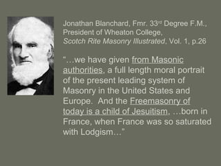 Jonathan Blanchard, Fmr. 33rd
Degree F.M.,
President of Wheaton College,
Scotch Rite Masonry Illustrated, Vol. 1, p.26
“…we have given from Masonic
authorities, a full length moral portrait
of the present leading system of
Masonry in the United States and
Europe. And the Freemasonry of
today is a child of Jesuitism, …born in
France, when France was so saturated
with Lodgism…”
 