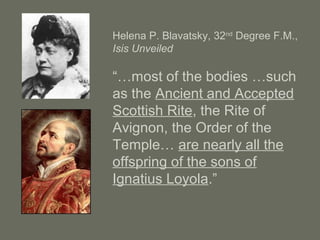Helena P. Blavatsky, 32nd
Degree F.M.,
Isis Unveiled
“…most of the bodies …such
as the Ancient and Accepted
Scottish Rite, the Rite of
Avignon, the Order of the
Temple… are nearly all the
offspring of the sons of
Ignatius Loyola.”
 