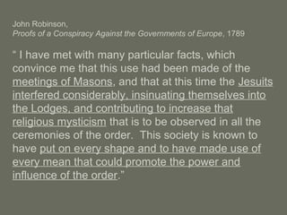 John Robinson,
Proofs of a Conspiracy Against the Governments of Europe, 1789
“ I have met with many particular facts, which
convince me that this use had been made of the
meetings of Masons, and that at this time the Jesuits
interfered considerably, insinuating themselves into
the Lodges, and contributing to increase that
religious mysticism that is to be observed in all the
ceremonies of the order. This society is known to
have put on every shape and to have made use of
every mean that could promote the power and
influence of the order.”
 