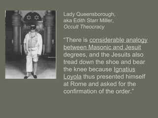 Lady Queensborough,
aka Edith Starr Miller,
Occult Theocracy
“There is considerable analogy
between Masonic and Jesuit
degrees, and the Jesuits also
tread down the shoe and bear
the knee because Ignatius
Loyola thus presented himself
at Rome and asked for the
confirmation of the order.”
 