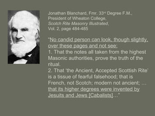 Jonathan Blanchard, Fmr. 33rd
Degree F.M.,
President of Wheaton College,
Scotch Rite Masonry Illustrated,
Vol. 2, page 484-485
“No candid person can look, though slightly,
over these pages and not see:
1. That the notes all taken from the highest
Masonic authorities, prove the truth of the
ritual.
2. That ‘the Ancient, Accepted Scottish Rite’
is a tissue of fearful falsehood; that is
French, not Scotch; modern not ancient; …
that its higher degrees were invented by
Jesuits and Jews [Cabalists]…”
 