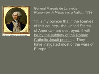 General Marquis de Lafayette,
Romanism: A Menace to a Nation, 1799
“ It is my opinion that if the liberties
of this country– the United States
of America– are destroyed, it will
be by the subtlety of the Roman
Catholic Jesuit priests… They
have instigated most of the wars of
Europe. ”
 