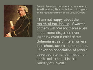 Former President, John Adams, in a letter to
then President, Thomas Jefferson in regards
to the reestablishment of the Jesuit Order:
“ I am not happy about the
rebirth of the Jesuits. Swarms
of them will present themselves
under more disguises ever
taken by even a chief of the
Bohemians, as printers, writers,
publishers, school teachers, etc.
If ever an association of people
deserved eternal damnation on
earth and in hell, it is this
Society of Loyola.”
 