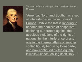 Thomas Jefferson writing to then president James
Monroe:
“America, North and South, has a set
of interests distinct from those of
Europe. While the last is laboring to
become the domicile of despotism…
declaring our protest against the
atrocious violations of the rights of
nations, by the interference of any
one in the internal affairs of another,
so flagitiously begun by Bonaparte,
and now continued by the equally
lawless Alliance, calling itself Holy…”
 