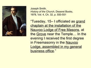 Joseph Smith,
History of the Church, Deseret Books,
1978, Vol. 4, Ch. 32, p. 550-551
“Tuesday, 15– I officiated as grand
chaplain at the installation of the
Nauvoo Lodge of Free Masons, at
the Grove near the Temple… In the
evening I received the first degree
in Freemasonry in the Nauvoo
Lodge, assembled in my general
business office.”
 