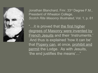 Jonathan Blanchard, Fmr. 33rd
Degree F.M.,
President of Wheaton College,
Scotch Rite Masonry Illustrated, Vol. 1, p. 61
“…it is proved that the first higher
degrees of Masonry were invented by
French Jesuits and their ‘Instruments.’
And thus is explained ‘how it can be’
that Popery can, at once, prohibit and
permit the Lodge. As with Jesuits,
‘the end justifies the means’…”
 