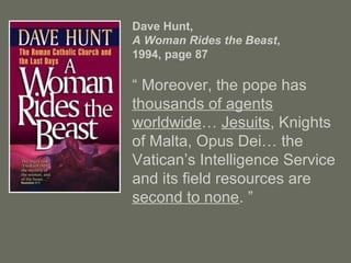 Dave Hunt,
A Woman Rides the Beast,
1994, page 87
“ Moreover, the pope has
thousands of agents
worldwide… Jesuits, Knights
of Malta, Opus Dei… the
Vatican’s Intelligence Service
and its field resources are
second to none. ”
 