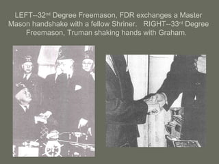 LEFT--32nd
Degree Freemason, FDR exchanges a Master
Mason handshake with a fellow Shriner. RIGHT--33rd
Degree
Freemason, Truman shaking hands with Graham.
 