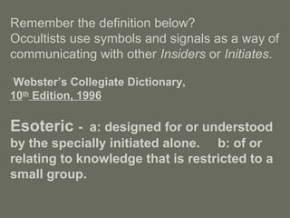 Remember the definition below?
Occultists use symbols and signals as a way of
communicating with other Insiders or Initiates.
Webster’s Collegiate Dictionary,
10th
Edition, 1996
Esoteric - a: designed for or understood
by the specially initiated alone. b: of or
relating to knowledge that is restricted to a
small group.
 