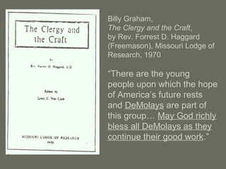 Billy Graham,
The Clergy and the Craft,
by Rev. Forrest D. Haggard
(Freemason), Missouri Lodge of
Research, 1970
“There are the young
people upon which the hope
of America’s future rests
and DeMolays are part of
this group… May God richly
bless all DeMolays as they
continue their good work.”
 