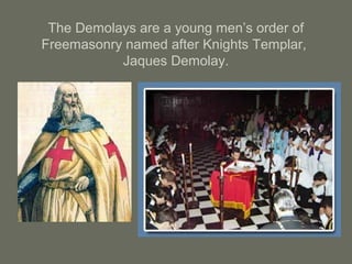 The Demolays are a young men’s order of
Freemasonry named after Knights Templar,
Jaques Demolay.
 
