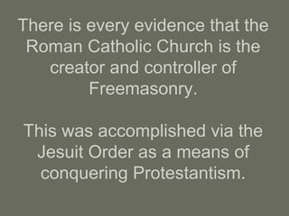 There is every evidence that the
Roman Catholic Church is the
creator and controller of
Freemasonry.
This was accomplished via the
Jesuit Order as a means of
conquering Protestantism.
 