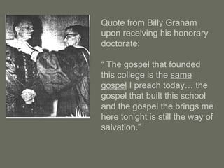 Quote from Billy Graham
upon receiving his honorary
doctorate:
“ The gospel that founded
this college is the same
gospel I preach today… the
gospel that built this school
and the gospel the brings me
here tonight is still the way of
salvation.”
 