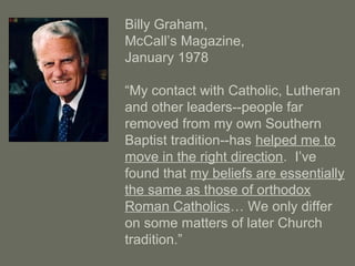 Billy Graham,
McCall’s Magazine,
January 1978
“My contact with Catholic, Lutheran
and other leaders--people far
removed from my own Southern
Baptist tradition--has helped me to
move in the right direction. I’ve
found that my beliefs are essentially
the same as those of orthodox
Roman Catholics… We only differ
on some matters of later Church
tradition.”
 