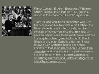 Father Cuthbert E. Allen, Executive VP Belmont
Abbey College, dated Mar 19, 1965, (letter in
response to a concerned Catholic layperson)
“ I am the one who, being acquainted with Billy
Graham, invited him to speak to the Fathers, the
Nuns, students and invited guests, and I am
pleased to reply to your inquires. Billy Graham
gave an inspiring and theologically sound address
that may have been given by Bishop Fulton J.
Sheen or any other Catholic preacher. I have
followed Billy Graham’s career and I must
emphasize that he has been more Catholic than
otherwise, and I say this not in a partisan manner
but as a matter of fact… I would state that he
could bring Catholics and Protestants together in
a healthy ecumenic spirit.”
 