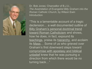 Dr. Bob Jones; Chancellor of B.J.U.,
The Assimilation of Evangelist Billy Graham into the
Roman Catholic Church, by Wilson Ewin
Introduction
“This is a lamentable account of a tragic
declension… a well documented outline of
Billy Graham’s personal doctrinal trend
toward Roman Catholicism and shows,
how he does, in fact, expound its
teachings, praise its hierarchy, and acclaim
its Mass… Some of us who grieved over
Graham’s first downward steps toward
compromise with apostasy and biblical
unbelief knew that he was pursuing a
direction from which there would be no
turning back…”
 