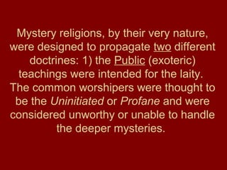 Mystery religions, by their very nature,
were designed to propagate two different
doctrines: 1) the Public (exoteric)
teachings were intended for the laity.
The common worshipers were thought to
be the Uninitiated or Profane and were
considered unworthy or unable to handle
the deeper mysteries.
 