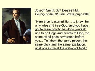 Joseph Smith, 33rd
Degree FM,
History of the Church, Vol.6, page 306
“Here then is eternal life… to know the
only wise and true God; and you have
got to learn how to be Gods yourself,
and to be kings and priests to God, the
same as all gods have done before
you… To inherit the same power, the
same glory and the same exaltation,
until you arrive at the station of God.”
 