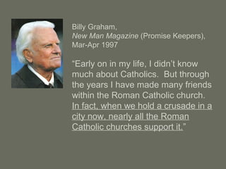 Billy Graham,
New Man Magazine (Promise Keepers),
Mar-Apr 1997
“Early on in my life, I didn’t know
much about Catholics. But through
the years I have made many friends
within the Roman Catholic church.
In fact, when we hold a crusade in a
city now, nearly all the Roman
Catholic churches support it.”
 