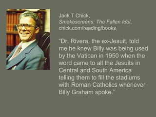 Jack T Chick,
Smokescreens: The Fallen Idol,
chick.com/reading/books
“Dr. Rivera, the ex-Jesuit, told
me he knew Billy was being used
by the Vatican in 1950 when the
word came to all the Jesuits in
Central and South America
telling them to fill the stadiums
with Roman Catholics whenever
Billy Graham spoke.”
 