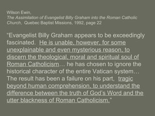 Wilson Ewin,
The Assimilation of Evangelist Billy Graham into the Roman Catholic
Church, Quebec Baptist Missions, 1992, page 22
“Evangelist Billy Graham appears to be exceedingly
fascinated. He is unable, however, for some
unexplainable and even mysterious reason, to
discern the theological, moral and spiritual soul of
Roman Catholicism… he has chosen to ignore the
historical character of the entire Vatican system…
The result has been a failure on his part, tragic
beyond human comprehension, to understand the
difference between the truth of God’s Word and the
utter blackness of Roman Catholicism.”
 