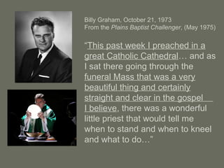 Billy Graham, October 21, 1973
From the Plains Baptist Challenger, (May 1975)
“This past week I preached in a
great Catholic Cathedral… and as
I sat there going through the
funeral Mass that was a very
beautiful thing and certainly
straight and clear in the gospel
I believe, there was a wonderful
little priest that would tell me
when to stand and when to kneel
and what to do…”
 