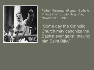Father Manseau; (Roman Catholic
Priest) The Toronto Daily Star,
November 19,1966
“Some day the Catholic
Church may canonize the
Baptist evangelist, making
him Saint Billy.”
 
