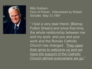 Billy Graham,
Hour of Power, Interviewed by Robert
Schuller, May 31,1997
“ I lost a very dear friend, [Bishop
Fulton Sheen] and since that time,
the whole relationship between me
and my work, and you and your
work and the Roman Catholic
Church has changed. They open
their arms to welcome us and we
have the support of the Catholic
Church almost everywhere we go.”
 