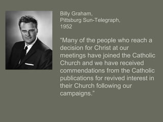 Billy Graham,
Pittsburg Sun-Telegraph,
1952
“Many of the people who reach a
decision for Christ at our
meetings have joined the Catholic
Church and we have received
commendations from the Catholic
publications for revived interest in
their Church following our
campaigns.”
 
