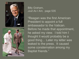 Billy Graham,
Just As I Am, page 535
“Reagan was the first American
President to appoint a full
ambassador to the Vatican.
Before he made that appointment,
he asked my view. I told him I
thought it would probably be a
good thing… Later my letter was
leaked to the press. It caused
some consternation among my
Baptist friends.”
 