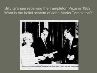 Billy Graham receiving the Templeton Prize in 1982.
What is the belief system of John Marks Templeton?
 