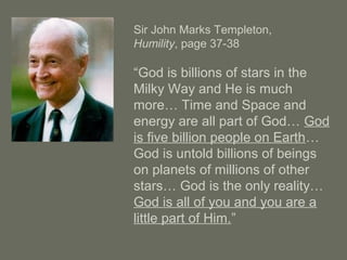 Sir John Marks Templeton,
Humility, page 37-38
“God is billions of stars in the
Milky Way and He is much
more… Time and Space and
energy are all part of God… God
is five billion people on Earth…
God is untold billions of beings
on planets of millions of other
stars… God is the only reality…
God is all of you and you are a
little part of Him.”
 