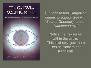 Sir John Marks Templeton
seems to equate God with
‘Sacred Geometry’ and an
‘Illuminated eye.’
Notice the hexagram
within the circle.
This is simply, just more
Rosicrucianism and
Kabbalah.
 