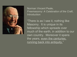 Norman Vincent Peale,
Freemasonry: A Celebration of the Craft,
Introduction
“There is as I see it, nothing like
Masonry. It is unique in its
fellowship which spreads over
much of the earth, in addition to our
own country. Moreover it spans
the years, even the centuries,
running back into antiquity.”
 