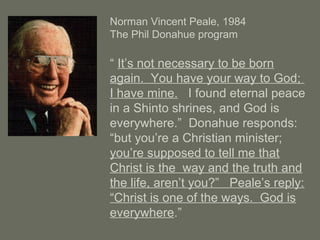 Norman Vincent Peale, 1984
The Phil Donahue program
“ It’s not necessary to be born
again. You have your way to God;
I have mine. I found eternal peace
in a Shinto shrines, and God is
everywhere.” Donahue responds:
“but you’re a Christian minister;
you’re supposed to tell me that
Christ is the way and the truth and
the life, aren’t you?” Peale’s reply:
“Christ is one of the ways. God is
everywhere.”
 