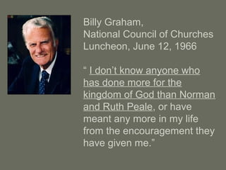 Billy Graham,
National Council of Churches
Luncheon, June 12, 1966
“ I don’t know anyone who
has done more for the
kingdom of God than Norman
and Ruth Peale, or have
meant any more in my life
from the encouragement they
have given me.”
 