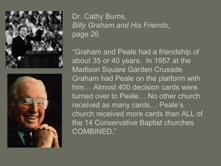 Dr. Cathy Burns,
Billy Graham and His Friends,
page 26
“Graham and Peale had a friendship of
about 35 or 40 years. In 1957 at the
Madison Square Garden Crusade
Graham had Peale on the platform with
him… Almost 400 decision cards were
turned over to Peale… No other church
received as many cards… Peale’s
church received more cards than ALL of
the 14 Conservative Baptist churches
COMBINED.”
 