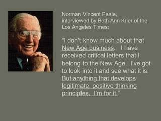 Norman Vincent Peale,
interviewed by Beth Ann Krier of the
Los Angeles Times:
“I don’t know much about that
New Age business. I have
received critical letters that I
belong to the New Age. I’ve got
to look into it and see what it is.
But anything that develops
legitimate, positive thinking
principles, I’m for it.”
 