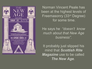Norman Vincent Peale has
been at the highest levels of
Freemasonry (33rd
Degree)
for some time.
He says he “doesn’t know
much about that New Age
business”.
It probably just slipped his
mind that Scottish Rite
Magazine use to be called
The New Age.
 